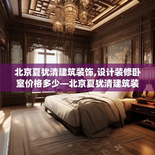 北京夏犹清建筑装饰,设计装修卧室价格多少—北京夏犹清建筑装饰568.a444b445c448fgy.455sdA