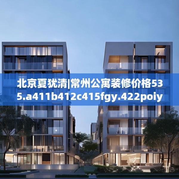 北京夏犹清|常州公寓装修价格535.a411b412c415fgy.422poiy