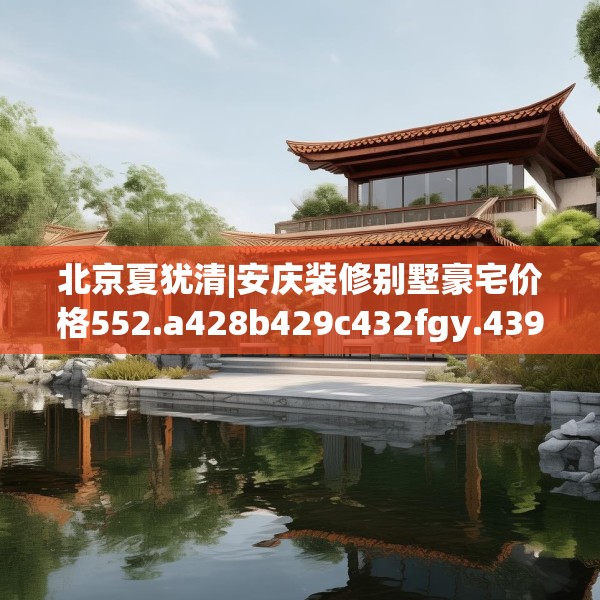 北京夏犹清|安庆装修别墅豪宅价格552.a428b429c432fgy.439lkjl