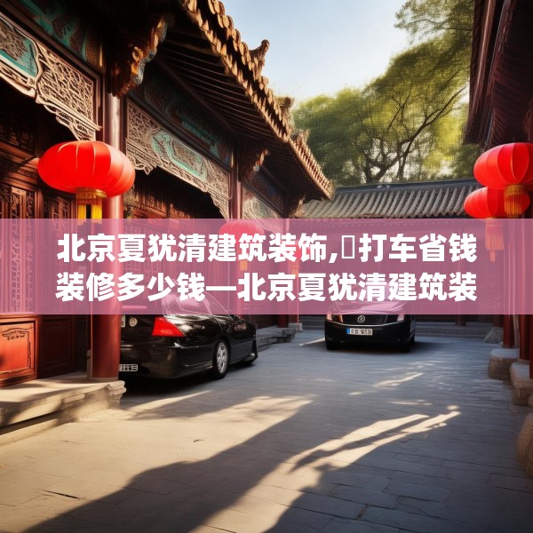 北京夏犹清建筑装饰,滳打车省钱装修多少钱—北京夏犹清建筑装饰371.a247b248c251fgy.258cvcx
