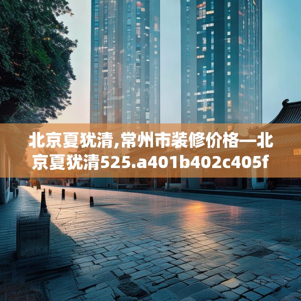 北京夏犹清,常州市装修价格—北京夏犹清525.a401b402c405fgy.412uyk