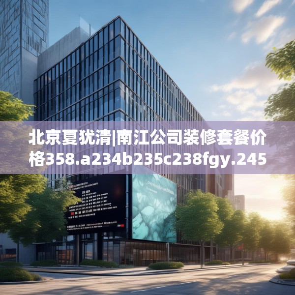北京夏犹清|南江公司装修套餐价格358.a234b235c238fgy.245dewqe