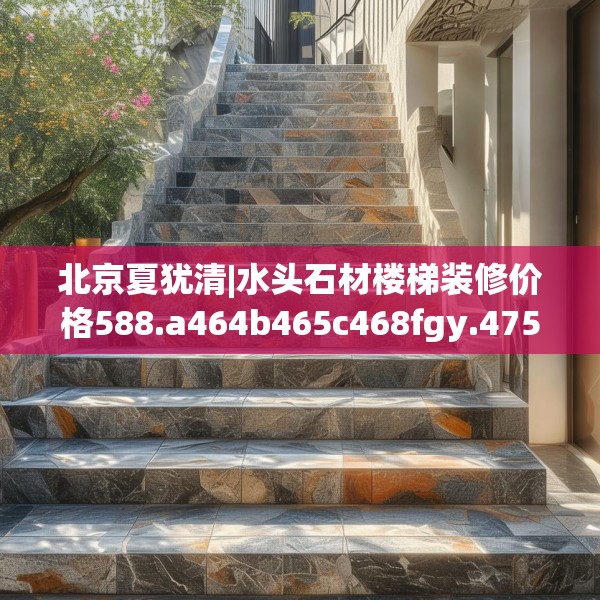 北京夏犹清|水头石材楼梯装修价格588.a464b465c468fgy.475lkjl