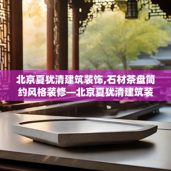 北京夏犹清建筑装饰,石材茶盘简约风格装修—北京夏犹清建筑装饰224.a100b101c104fgy.111wew
