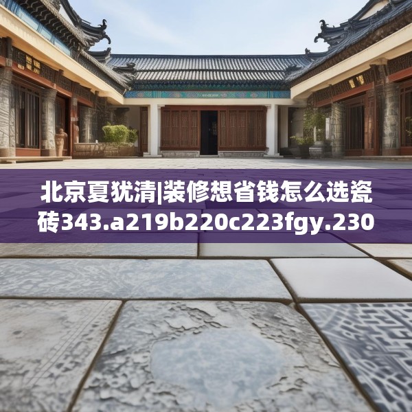 北京夏犹清|装修想省钱怎么选瓷砖343.a219b220c223fgy.230jhhj