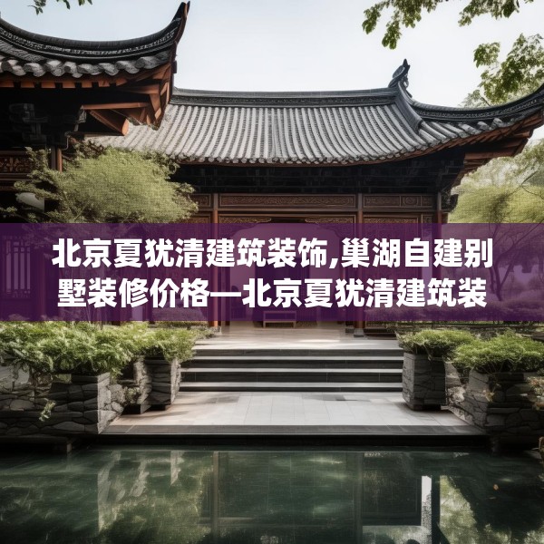 北京夏犹清建筑装饰,巢湖自建别墅装修价格—北京夏犹清建筑装饰356.a232b233c236fgy.243xczxv