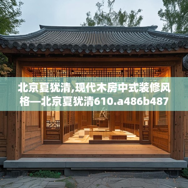北京夏犹清,现代木房中式装修风格—北京夏犹清610.a486b487c490fgy.497dewqe