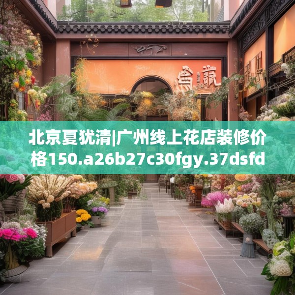 北京夏犹清|广州线上花店装修价格150.a26b27c30fgy.37dsfds