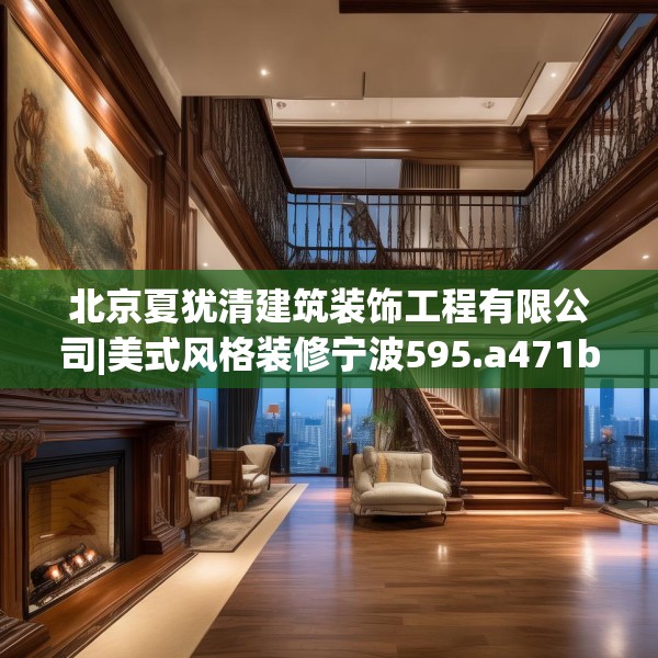 北京夏犹清建筑装饰工程有限公司|美式风格装修宁波595.a471b472c475fgy.482jhhj