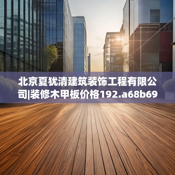 北京夏犹清建筑装饰工程有限公司|装修木甲板价格192.a68b69c72fgy.79lkjl