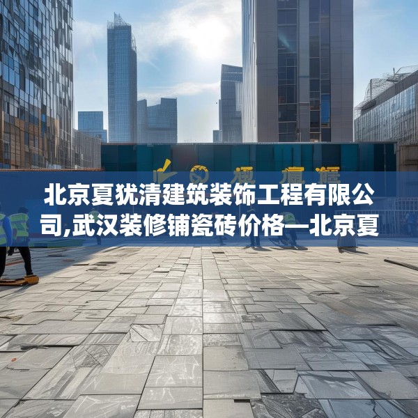 北京夏犹清建筑装饰工程有限公司,武汉装修铺瓷砖价格—北京夏犹清建筑装饰工程有限公司393.a269b270c273fgy.280fhsg