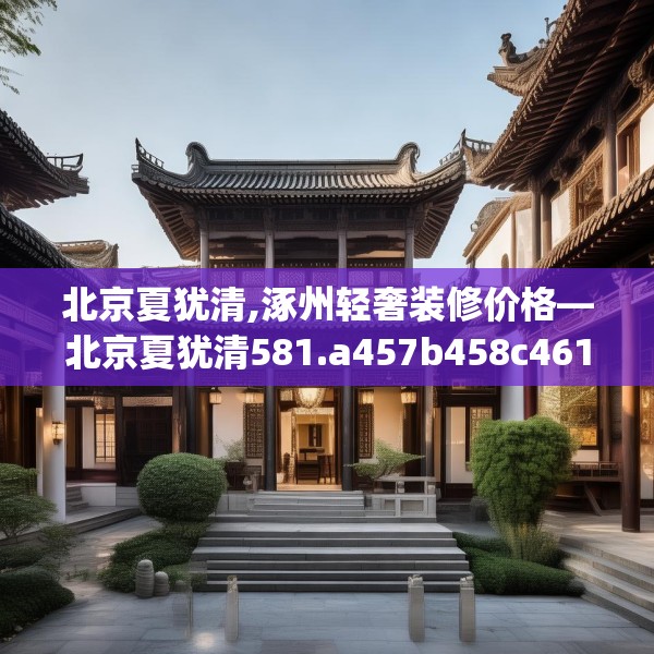 北京夏犹清,涿州轻奢装修价格—北京夏犹清581.a457b458c461fgy.468fds