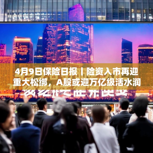 4月9日保险日报丨险资入市再迎重大松绑，A股或迎万亿级活水润泽，头部险企发挥“耐心资本”优势