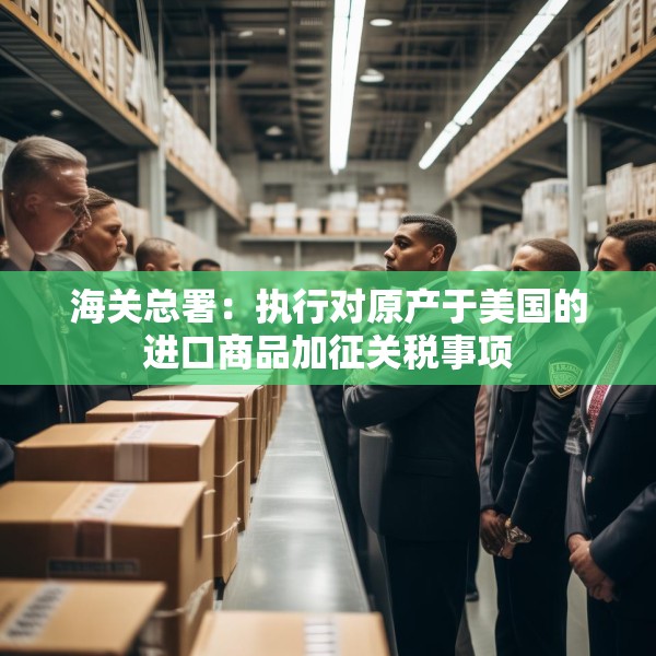 海关总署：执行对原产于美国的进口商品加征关税事项