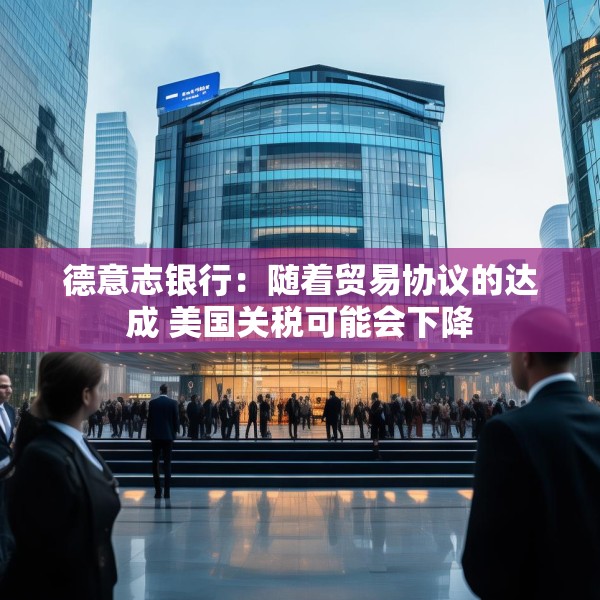 德意志银行：随着贸易协议的达成 美国关税可能会下降