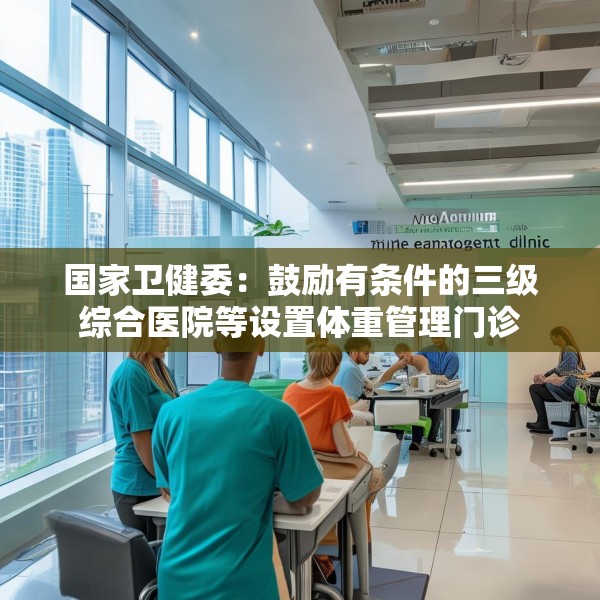 国家卫健委：鼓励有条件的三级综合医院等设置体重管理门诊