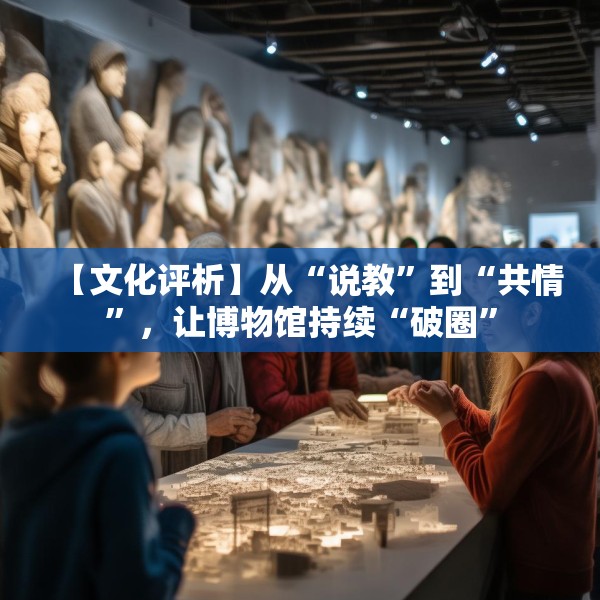 【文化评析】从“说教”到“共情”，让博物馆持续“破圈”
