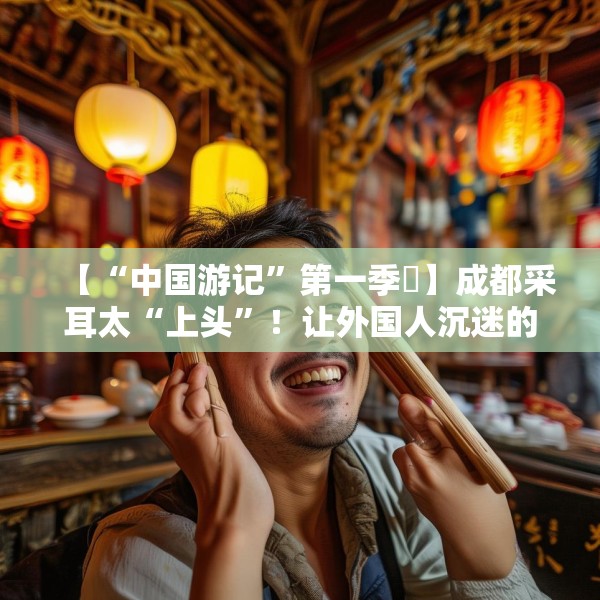 【“中国游记”第一季㉒】成都采耳太“上头”！让外国人沉迷的中式耳道SPA有多爽？