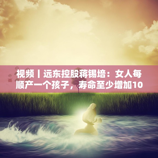 视频丨远东控股蒋锡培：女人每顺产一个孩子，寿命至少增加10年