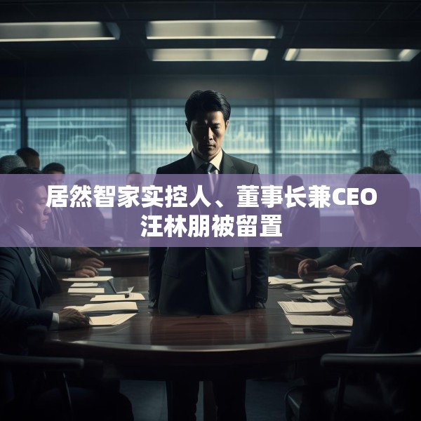 居然智家实控人、董事长兼CEO汪林朋被留置