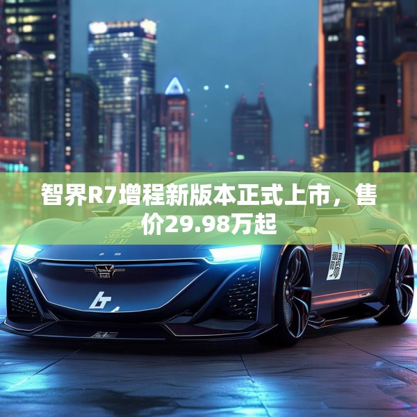 智界R7增程新版本正式上市，售价29.98万起