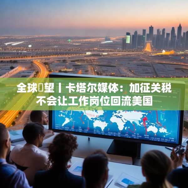 全球瞭望丨卡塔尔媒体：加征关税不会让工作岗位回流美国