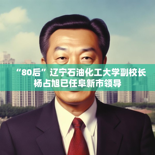 “80后”辽宁石油化工大学副校长杨占旭已任阜新市领导