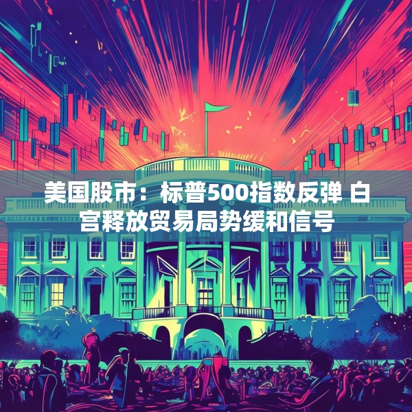 美国股市：标普500指数反弹 白宫释放贸易局势缓和信号