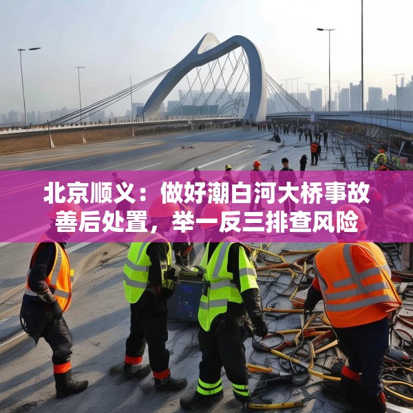 北京顺义：做好潮白河大桥事故善后处置，举一反三排查风险