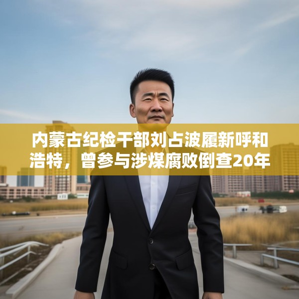 内蒙古纪检干部刘占波履新呼和浩特，曾参与涉煤腐败倒查20年工作