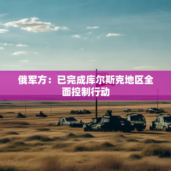 俄军方：已完成库尔斯克地区全面控制行动