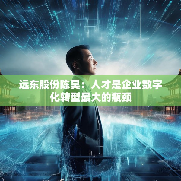 远东股份陈昊：人才是企业数字化转型最大的瓶颈