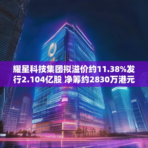耀星科技集团拟溢价约11.38%发行2.104亿股 净筹约2830万港元