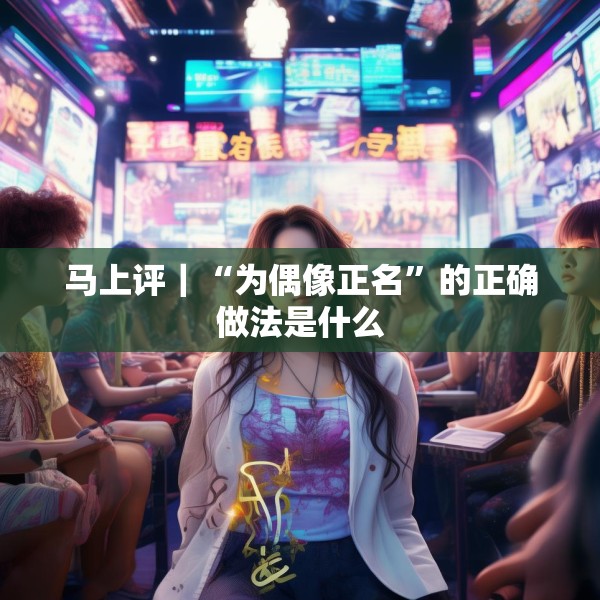 马上评｜“为偶像正名”的正确做法是什么