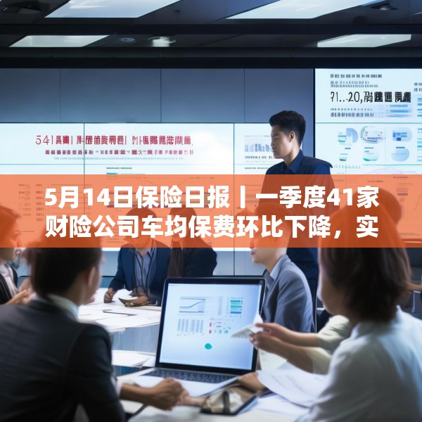 5月14日保险日报丨一季度41家财险公司车均保费环比下降，实探分红险市场，机构火力全开客户持观望态度