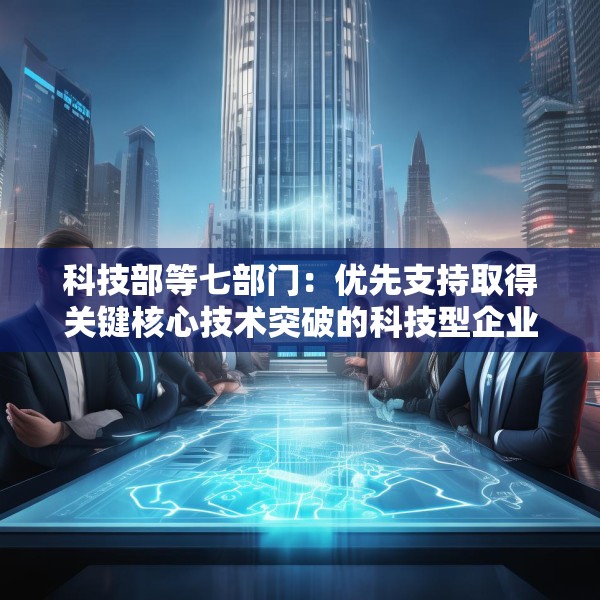 科技部等七部门：优先支持取得关键核心技术突破的科技型企业上市融资