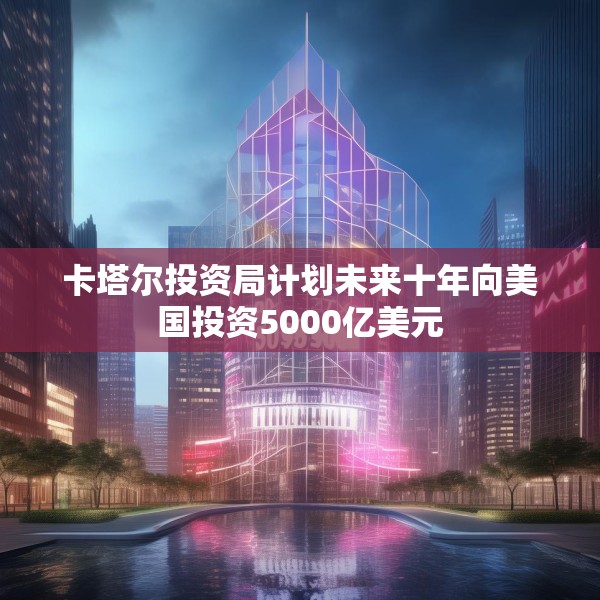 卡塔尔投资局计划未来十年向美国投资5000亿美元