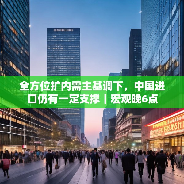 全方位扩内需主基调下，中国进口仍有一定支撑｜宏观晚6点