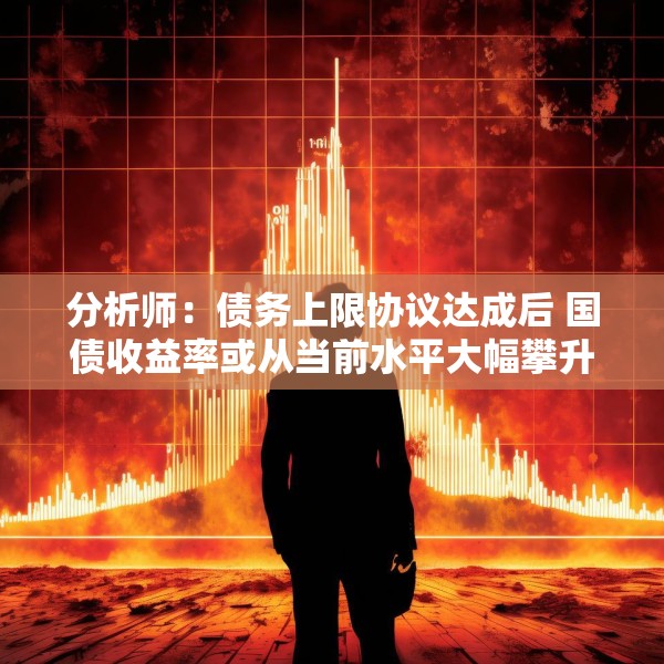 分析师：债务上限协议达成后 国债收益率或从当前水平大幅攀升