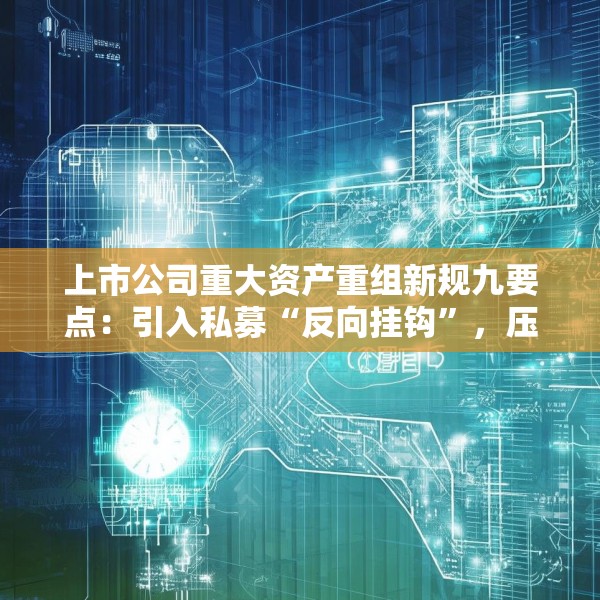 上市公司重大资产重组新规九要点：引入私募“反向挂钩”，压缩审核流程