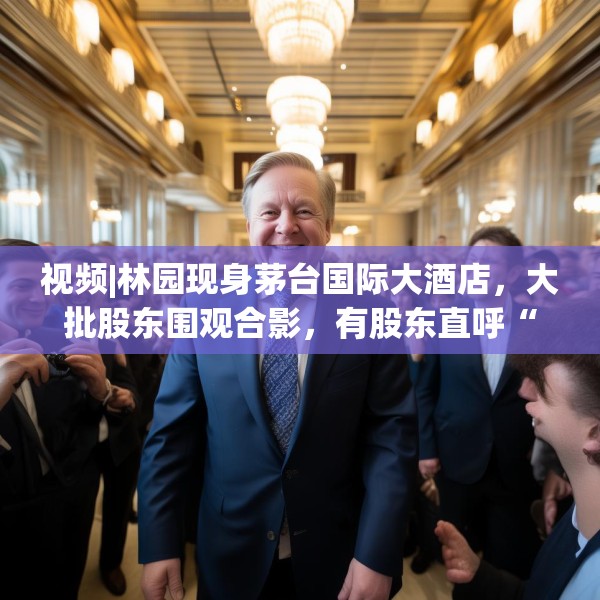视频|林园现身茅台国际大酒店，大批股东围观合影，有股东直呼“存钱不如买茅台”