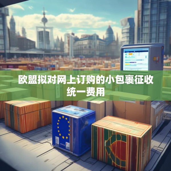 欧盟拟对网上订购的小包裹征收统一费用