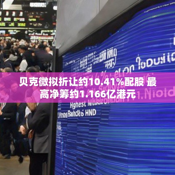 贝克微拟折让约10.41%配股 最高净筹约1.166亿港元