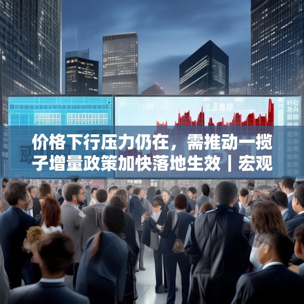 价格下行压力仍在，需推动一揽子增量政策加快落地生效｜宏观晚6点