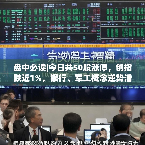 盘中必读|今日共50股涨停，创指跌近1%，银行、军工概念逆势活跃