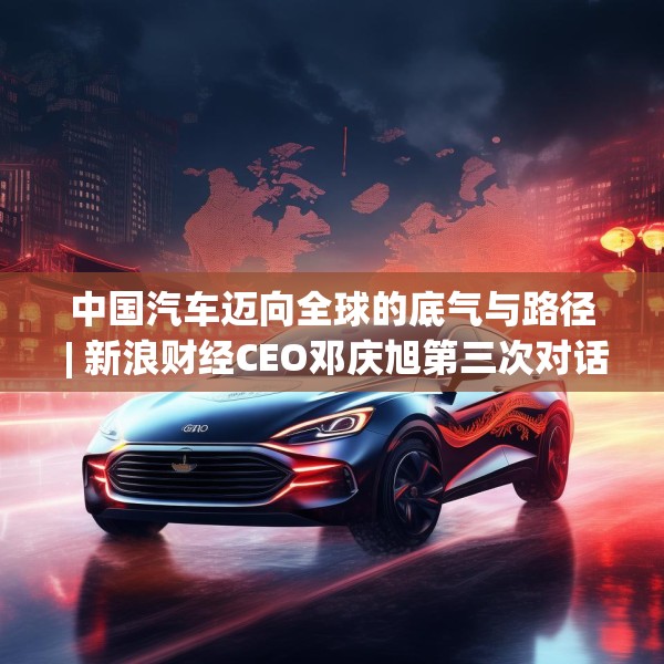 中国汽车迈向全球的底气与路径 | 新浪财经CEO邓庆旭第三次对话长城汽车董事长魏建军
