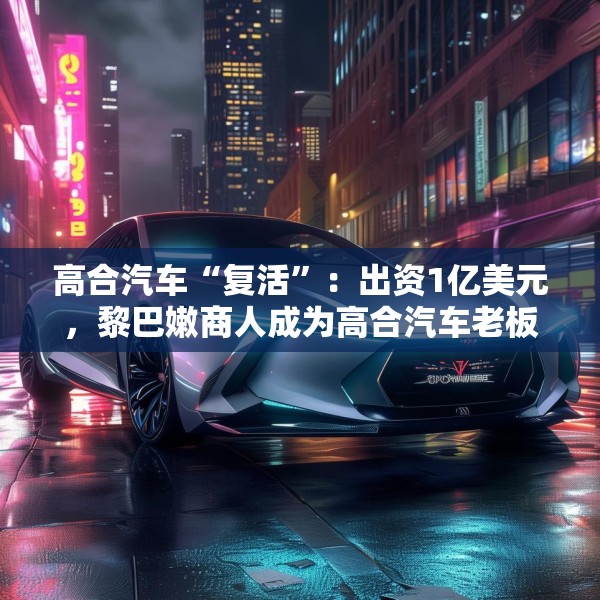 高合汽车“复活”：出资1亿美元，黎巴嫩商人成为高合汽车老板