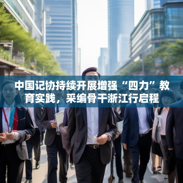中国记协持续开展增强“四力”教育实践，采编骨干浙江行启程