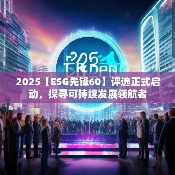 2025【ESG先锋60】评选正式启动，探寻可持续发展领航者