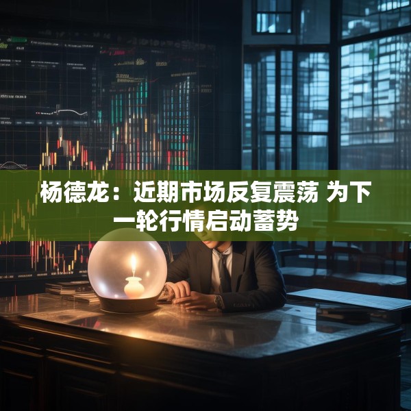 杨德龙：近期市场反复震荡 为下一轮行情启动蓄势